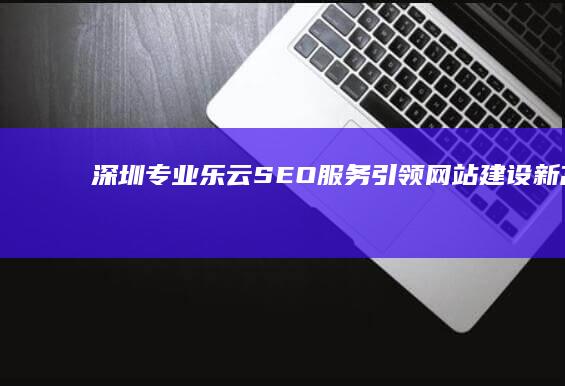 深圳专业乐云SEO服务引领网站建设新高度